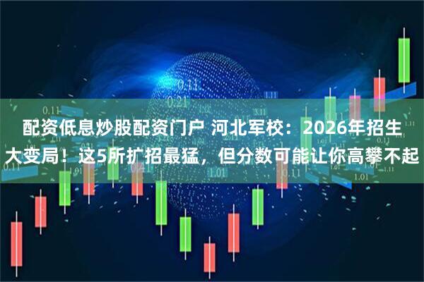 配资低息炒股配资门户 河北军校：2026年招生大变局！这5所扩招最猛，但分数可能让你高攀不起