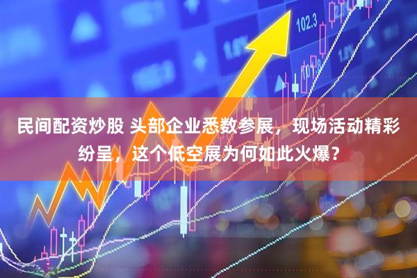 民间配资炒股 头部企业悉数参展，现场活动精彩纷呈，这个低空展为何如此火爆？
