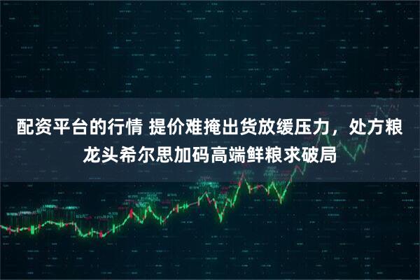 配资平台的行情 提价难掩出货放缓压力，处方粮龙头希尔思加码高端鲜粮求破局