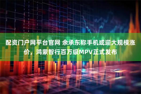 配资门户网平台官网 余承东称手机或迎大规模涨价，鸿蒙智行百万级MPV正式发布