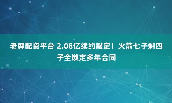 老牌配资平台 2.08亿续约敲定！火箭七子剩四子全锁定多年合同