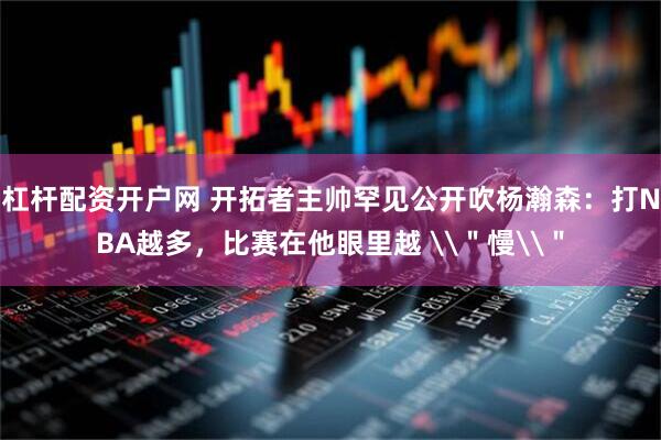杠杆配资开户网 开拓者主帅罕见公开吹杨瀚森：打NBA越多，比赛在他眼里越 \＂慢\＂